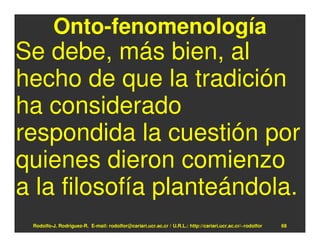Onto-fenomenología
Se debe, más bien, al
hecho de que la tradición
ha considerado
respondida la cuestión por
quienes dieron comienzo
a la filosofía planteándola.
 Rodolfo-J. Rodríguez-R. E-mail: rodolfor@cariari.ucr.ac.cr / U.R.L.: http://cariari.ucr.ac.cr/~rodolfor   68
 