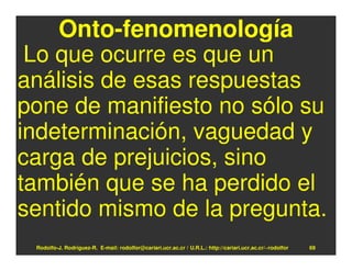 Onto-fenomenología
 Lo que ocurre es que un
análisis de esas respuestas
pone de manifiesto no sólo su
indeterminación, vaguedad y
carga de prejuicios, sino
también que se ha perdido el
sentido mismo de la pregunta.
 Rodolfo-J. Rodríguez-R. E-mail: rodolfor@cariari.ucr.ac.cr / U.R.L.: http://cariari.ucr.ac.cr/~rodolfor   69
 