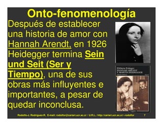 Onto-fenomenología
Después de establecer
una historia de amor con
Hannah Arendt, en 1926
Heidegger termina Sein
und Seit (Ser y
Tiempo), una de sus
obras más influyentes e
importantes, a pesar de
quedar inconclusa.
  Rodolfo-J. Rodríguez-R. E-mail: rodolfor@cariari.ucr.ac.cr / U.R.L.: http://cariari.ucr.ac.cr/~rodolfor   7
 
