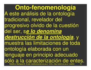 Onto-fenomenología
A este análisis de la ontología
tradicional, revelador del
progresivo olvido de la cuestión
del ser, se lo denomina
destrucción de la ontología, y
muestra las limitaciones de toda
ontología elaborada con un
lenguaje en principio adecuado
sólo a la caracterización de entes.
  Rodolfo-J. Rodríguez-R. E-mail: rodolfor@cariari.ucr.ac.cr / U.R.L.: http://cariari.ucr.ac.cr/~rodolfor   70
 