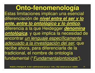 Onto-fenomenología
Estas limitaciones implican una esencial
diferenciación de nivel entre el ser y lo
ente, entre lo ontológico y lo óntico,
diferencia a la que Heidegger denomina
ontológica, y que implica la necesidad de
encontrar un lenguaje específicamente
adecuado a la investigación del ser, que
recibe ahora, para diferenciarla de la
tradicional, el nombre de ontología
fundamental (“Fundamentalontologie”).
  Rodolfo-J. Rodríguez-R. E-mail: rodolfor@cariari.ucr.ac.cr / U.R.L.: http://cariari.ucr.ac.cr/~rodolfor   71
 