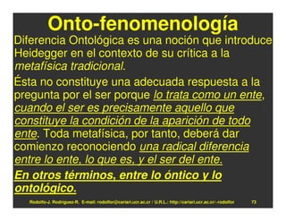 Onto-fenomenología
Diferencia Ontológica es una noción que introduce
Heidegger en el contexto de su crítica a la
metafísica tradicional.
Ésta no constituye una adecuada respuesta a la
pregunta por el ser porque lo trata como un ente,
cuando el ser es precisamente aquello que
constituye la condición de la aparición de todo
ente. Toda metafísica, por tanto, deberá dar
comienzo reconociendo una radical diferencia
entre lo ente, lo que es, y el ser del ente.
En otros términos, entre lo óntico y lo
ontológico.
  Rodolfo-J. Rodríguez-R. E-mail: rodolfor@cariari.ucr.ac.cr / U.R.L.: http://cariari.ucr.ac.cr/~rodolfor   73
 