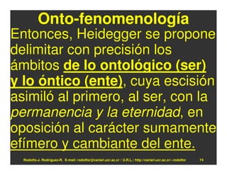 Onto-fenomenología
Entonces, Heidegger se propone
delimitar con precisión los
ámbitos de lo ontológico (ser)
y lo óntico (ente), cuya escisión
asimiló al primero, al ser, con la
permanencia y la eternidad, en
oposición al carácter sumamente
efímero y cambiante del ente.
  Rodolfo-J. Rodríguez-R. E-mail: rodolfor@cariari.ucr.ac.cr / U.R.L.: http://cariari.ucr.ac.cr/~rodolfor   74
 
