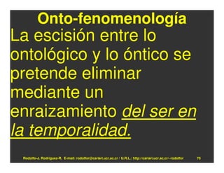 Onto-fenomenología
La escisión entre lo
ontológico y lo óntico se
pretende eliminar
mediante un
enraizamiento del ser en
la temporalidad.
 Rodolfo-J. Rodríguez-R. E-mail: rodolfor@cariari.ucr.ac.cr / U.R.L.: http://cariari.ucr.ac.cr/~rodolfor   75
 