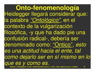 Onto-fenomenología
Heidegger llegará considerar que:
la palabra “Ontológico”, en el
contexto de la vulgarización
filosófica, -y que ha dado pie una
confusión radical-, debería ser
denominado como: “Ontico”, esto
es una actitud hacia el ente, tal
como dejarlo ser en sí mismo en lo
que es y como es.
  Rodolfo-J. Rodríguez-R. E-mail: rodolfor@cariari.ucr.ac.cr / U.R.L.: http://cariari.ucr.ac.cr/~rodolfor   76
 
