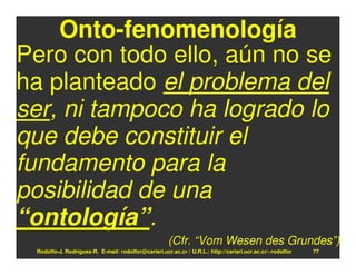 Onto-fenomenología
Pero con todo ello, aún no se
ha planteado el problema del
ser, ni tampoco ha logrado lo
que debe constituir el
fundamento para la
posibilidad de una
“ontología”.
                                                      (Cfr. “Vom Wesen des Grundes”)
 Rodolfo-J. Rodríguez-R. E-mail: rodolfor@cariari.ucr.ac.cr / U.R.L.: http://cariari.ucr.ac.cr/~rodolfor   77
 