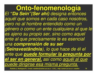 Onto-fenomenología
El “Da Sein”(Ser ahí) designa entonces
aquél que somos en cada caso nosotros,
pero no al hombre entendido como un
género o como un ente cualquiera al que le
es ajeno su propio ser, sino como aquel
ente al que precisamente le es esencial
una comprensión de su ser
(Seinsveständnis), lo que hace de él el
ente que puede formular la pregunta por
el ser en general, así como aquél al que
puede dirigirse esa misma pregunta.
  Rodolfo-J. Rodríguez-R. E-mail: rodolfor@cariari.ucr.ac.cr / U.R.L.: http://cariari.ucr.ac.cr/~rodolfor   78
 