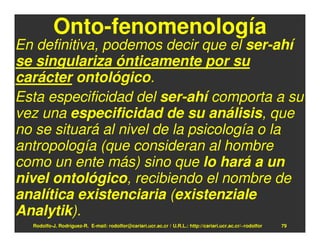 Onto-fenomenología
En definitiva, podemos decir que el ser-ahí
se singulariza ónticamente por su
carácter ontológico.
Esta especificidad del ser-ahí comporta a su
vez una especificidad de su análisis, que
no se situará al nivel de la psicología o la
antropología (que consideran al hombre
como un ente más) sino que lo hará a un
nivel ontológico, recibiendo el nombre de
analítica existenciaria (existenziale
Analytik).
  Rodolfo-J. Rodríguez-R. E-mail: rodolfor@cariari.ucr.ac.cr / U.R.L.: http://cariari.ucr.ac.cr/~rodolfor   79
 