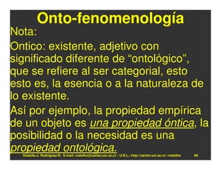 Onto-fenomenología
Nota:
Ontico: existente, adjetivo con
significado diferente de “ontológico”,
que se refiere al ser categorial, esto
esto es, la esencia o a la naturaleza de
lo existente.
Así por ejemplo, la propiedad empírica
de un objeto es una propiedad óntica, la
posibilidad o la necesidad es una
propiedad ontológica.
  Rodolfo-J. Rodríguez-R. E-mail: rodolfor@cariari.ucr.ac.cr / U.R.L.: http://cariari.ucr.ac.cr/~rodolfor   80
 