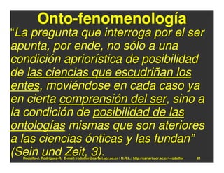 Onto-fenomenología
“La pregunta que interroga por el ser
apunta, por ende, no sólo a una
condición apriorística de posibilidad
de las ciencias que escudriñan los
entes, moviéndose en cada caso ya
en cierta comprensión del ser, sino a
la condición de posibilidad de las
ontologías mismas que son ateriores
a las ciencias ónticas y las fundan”
(Sein und Zeit, 3).
  Rodolfo-J. Rodríguez-R. E-mail: rodolfor@cariari.ucr.ac.cr / U.R.L.: http://cariari.ucr.ac.cr/~rodolfor   81
 