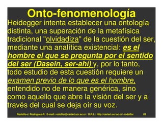 Onto-fenomenología
Heidegger intenta establecer una ontología
distinta, una superación de la metafísica
tradicional "olvidadiza" de la cuestión del ser,
mediante una analítica existencial: es el
hombre el que se pregunta por el sentido
del ser (Dasein, ser-ahí) y, por lo tanto,
todo estudio de esta cuestión requiere un
examen previo de lo que es el hombre,
entendido no de manera genérica, sino
como aquello que abre la visión del ser y a
través del cual se deja oír su voz.
   Rodolfo-J. Rodríguez-R. E-mail: rodolfor@cariari.ucr.ac.cr / U.R.L.: http://cariari.ucr.ac.cr/~rodolfor   83
 
