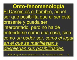 Onto-fenomenología
El Dasein es el hombre, aquel
ser que posibilita que el ser esté
presente y pueda ser
interpretado, pero no ha de
entenderse como una cosa, sino
como un poder-ser, como el lugar
en el que se manifiestan y
despliegan sus posibilidades.
  Rodolfo-J. Rodríguez-R. E-mail: rodolfor@cariari.ucr.ac.cr / U.R.L.: http://cariari.ucr.ac.cr/~rodolfor   84
 