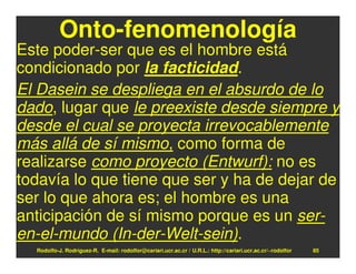 Onto-fenomenología
Este poder-ser que es el hombre está
condicionado por la facticidad.
El Dasein se despliega en el absurdo de lo
dado, lugar que le preexiste desde siempre y
desde el cual se proyecta irrevocablemente
más allá de sí mismo, como forma de
realizarse como proyecto (Entwurf): no es
todavía lo que tiene que ser y ha de dejar de
ser lo que ahora es; el hombre es una
anticipación de sí mismo porque es un ser-
en-el-mundo (In-der-Welt-sein).
  Rodolfo-J. Rodríguez-R. E-mail: rodolfor@cariari.ucr.ac.cr / U.R.L.: http://cariari.ucr.ac.cr/~rodolfor   85
 