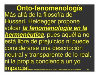 Onto-fenomenología
Más allá de la filosofía de
Husserl, Heidegger propone
volcar la fenomenología en la
hermenéutica, pues aquélla no
está libre de prejuicios ni puede
considerarse una descripción
neutral y transparente de lo real,
ni la propia conciencia un yo
imparcial.
  Rodolfo-J. Rodríguez-R. E-mail: rodolfor@cariari.ucr.ac.cr / U.R.L.: http://cariari.ucr.ac.cr/~rodolfor   86
 