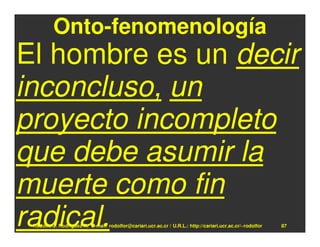 Onto-fenomenología
El hombre es un decir
inconcluso, un
proyecto incompleto
que debe asumir la
muerte como fin
radical.
 Rodolfo-J. Rodríguez-R. E-mail: rodolfor@cariari.ucr.ac.cr / U.R.L.: http://cariari.ucr.ac.cr/~rodolfor   87
 