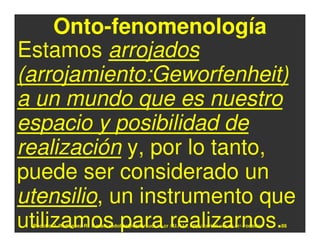 Onto-fenomenología
Estamos arrojados
(arrojamiento:Geworfenheit)
a un mundo que es nuestro
espacio y posibilidad de
realización y, por lo tanto,
puede ser considerado un
utensilio, un instrumento que
utilizamos para realizarnos.
 Rodolfo-J. Rodríguez-R. E-mail: rodolfor@cariari.ucr.ac.cr / U.R.L.: http://cariari.ucr.ac.cr/~rodolfor   88
 