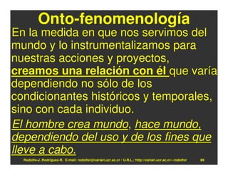 Onto-fenomenología
En la medida en que nos servimos del
mundo y lo instrumentalizamos para
nuestras acciones y proyectos,
creamos una relación con él que varía
dependiendo no sólo de los
condicionantes históricos y temporales,
sino con cada individuo.
El hombre crea mundo, hace mundo,
dependiendo del uso y de los fines que
lleve a cabo.
  Rodolfo-J. Rodríguez-R. E-mail: rodolfor@cariari.ucr.ac.cr / U.R.L.: http://cariari.ucr.ac.cr/~rodolfor   89
 