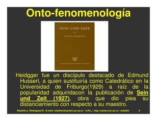 Onto-fenomenología




Heidgger fue un discípulo destacado de Edmund
 Husserl, a quien sustituiría como Catedrático en la
 Universidad de Friburgo(1929) a raíz de la
 popularidad adquiridacon la publicación de Sein
 und Zeit (1927), obra que dio piea su
 distanciamiento con respecto a su maestro.
Rodolfo-J. Rodríguez-R. E-mail: rodolfor@cariari.ucr.ac.cr / U.R.L.: http://cariari.ucr.ac.cr/~rodolfor   9
 