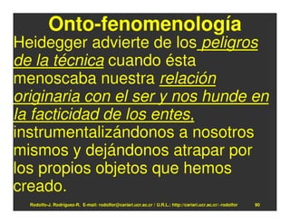 Onto-fenomenología
Heidegger advierte de los peligros
de la técnica cuando ésta
menoscaba nuestra relación
originaria con el ser y nos hunde en
la facticidad de los entes,
instrumentalizándonos a nosotros
mismos y dejándonos atrapar por
los propios objetos que hemos
creado.
  Rodolfo-J. Rodríguez-R. E-mail: rodolfor@cariari.ucr.ac.cr / U.R.L.: http://cariari.ucr.ac.cr/~rodolfor   90
 