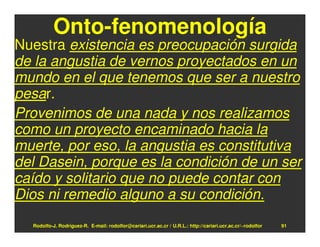 Onto-fenomenología
Nuestra existencia es preocupación surgida
de la angustia de vernos proyectados en un
mundo en el que tenemos que ser a nuestro
pesar.
Provenimos de una nada y nos realizamos
como un proyecto encaminado hacia la
muerte, por eso, la angustia es constitutiva
del Dasein, porque es la condición de un ser
caído y solitario que no puede contar con
Dios ni remedio alguno a su condición.
  Rodolfo-J. Rodríguez-R. E-mail: rodolfor@cariari.ucr.ac.cr / U.R.L.: http://cariari.ucr.ac.cr/~rodolfor   91
 