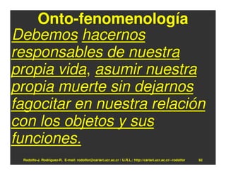 Onto-fenomenología
Debemos hacernos
responsables de nuestra
propia vida, asumir nuestra
propia muerte sin dejarnos
fagocitar en nuestra relación
con los objetos y sus
funciones.
 Rodolfo-J. Rodríguez-R. E-mail: rodolfor@cariari.ucr.ac.cr / U.R.L.: http://cariari.ucr.ac.cr/~rodolfor   92
 