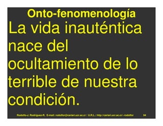 Onto-fenomenología
La vida inauténtica
nace del
ocultamiento de lo
terrible de nuestra
condición.
 Rodolfo-J. Rodríguez-R. E-mail: rodolfor@cariari.ucr.ac.cr / U.R.L.: http://cariari.ucr.ac.cr/~rodolfor   94
 