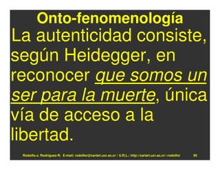 Onto-fenomenología
La autenticidad consiste,
según Heidegger, en
reconocer que somos un
ser para la muerte, única
vía de acceso a la
libertad.
 Rodolfo-J. Rodríguez-R. E-mail: rodolfor@cariari.ucr.ac.cr / U.R.L.: http://cariari.ucr.ac.cr/~rodolfor   95
 