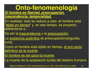 Onto-fenomenología
El hombre es libertad, preocupación,
trascendencia, temporalidad.
En realidad, todo se reduce a esto: el hombre está
"tejido en tiempo" y, en ese tiempo, es proyecto,
adelantarse a...
De ahí la trascendencia y la preocupación.
La existencia auténtica es preocupación(angustia,
cura).
Como el hombre está tejido en tiempo, el pro-yecto
definitivo es la muerte.
El hombre es ser-para-la-muerte.
La muerte da la aceptación lúcida del destino humano.
   Rodolfo-J. Rodríguez-R. E-mail: rodolfor@cariari.ucr.ac.cr / U.R.L.: http://cariari.ucr.ac.cr/~rodolfor   96
 