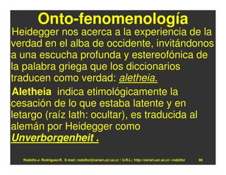 Onto-fenomenología
Heidegger nos acerca a la experiencia de la
verdad en el alba de occidente, invitándonos
a una escucha profunda y estereofónica de
la palabra griega que los diccionarios
traducen como verdad: aletheia.
Aletheia indica etimológicamente la
cesación de lo que estaba latente y en
letargo (raíz lath: ocultar), es traducida al
alemán por Heidegger como
Unverborgenheit .
  Rodolfo-J. Rodríguez-R. E-mail: rodolfor@cariari.ucr.ac.cr / U.R.L.: http://cariari.ucr.ac.cr/~rodolfor   98
 
