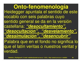 Onto-fenomenología
Heidegger apuntala el sentido de este
vocablo con seis palabras cuyo
sentido general se da en la versión
castellana: “desocultamiento”,
“desocultación”, “desvelamiento”,
“dessimulación”, “desencubrir”.
Palabra que en el fondo no significa lo
que el latín veritas o nuestros veritat y
verdad.
  Rodolfo-J. Rodríguez-R. E-mail: rodolfor@cariari.ucr.ac.cr / U.R.L.: http://cariari.ucr.ac.cr/~rodolfor   99
 