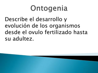Describe el desarrollo y
evolución de los organismos
desde el ovulo fertilizado hasta
su adultez.
 