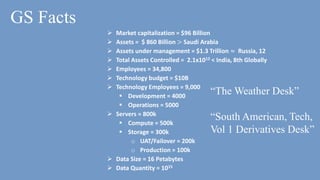 GS Facts
 Market capitalization = $96 Billion
 Assets = $ 860 Billion > Saudi Arabia
 Assets under management = $1.3 Trillion ≈ Russia, 12
 Total Assets Controlled = 2.1x1012 < India, 8th Globally
 Employees = 34,800
 Technology budget = $10B
 Technology Employees = 9,000
 Development = 4000
 Operations = 5000
 Servers = 800k
 Compute = 500k
 Storage = 300k
o UAT/Failover = 200k
o Production = 100k
 Data Size = 16 Petabytes
 Data Quantity = 1015
“The Weather Desk”
“South American, Tech,
Vol 1 Derivatives Desk”
 