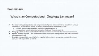Three Problems and a Hypothesis
Preliminary:
What is an Computational Ontology Language?
 The role of ontology data production is to compromise set of general statements that, for sets arbitrary particular
statements S1, in some domain provide, for distinct an informative set of statements S2 both
 A rational basis for the acceptance of the truth of the statements in S2
 A computational basis for automated generation of tokens of the sentences in S2.
 A language suitable for this is role have both an formal and inform semanticsroduction of true statements from
 A formal, modeling language, L, that is a machine readable set of logical and logical terms with both a formal and
informal semantics that
 Ontologies make assertions, and with all of the import of statement of any synonymous expression by a human
agent, and with responsibility for its truth
 
