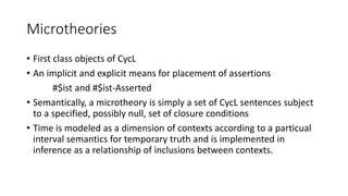 Microtheories
• First class objects of CycL
• An implicit and explicit means for placement of assertions
#$ist and #$ist-Asserted
• Semantically, a microtheory is simply a set of CycL sentences subject
to a specified, possibly null, set of closure conditions
• Time is modeled as a dimension of contexts according to a particual
interval semantics for temporary truth and is implemented in
inference as a relationship of inclusions between contexts.
 