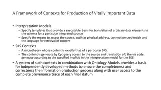 A Framework of Contexts for Production of Vitally Important Data
• Interpretation Models
• Specify templates that provide a executable basis for translation of arbitrary data elements in
the schema for a particular integrated source
• Specify the means to access the source, such as physical address, connection credentials and
the language for retrieval of content
• SKS Contexts
• A microtheory whose content is exactly that of a particular SKS
• The content is generate by Cyc query access to the source and translation ofd the via code
generate according to the specified implicit in the interpretation model for the SKS
• A system of such contexts in combination with Ontology Models provides a basis
for independently developed methods to ensure the completeness and
correctness the information production process along with user access to the
complete provenance trace of each final datum
 