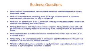 Business Questions
1. Which Fortune 500 companies have CEOs that have been board members for a non-US
investment bank?
2. What GS customers have previously made >$1M high risk investments in European
markets within one week of a 2% drop in the AMEX?
3. What was the performance of the DJIA in each 48 hour period subsequent to a mention of
uranium enrichment by an Iranian official?
4. What publicly traded non-US pharmaceutical companies have patent disputes with a US
pharmaceutical company that owns a subsidiary in the country in which the disputant is
based?
5. What Japanese steel manufacturers receive more than 50% of their iron ore from US or
Canadian mines?
6. What, if any, is the shortest sequence of previous co-board members connecting a board
member of AIG with a board member of Merrill?
7. What type of derivative, whose underlier is equity in African corporations, is most heavily
invested in by GS corporate customers in Japan?
 