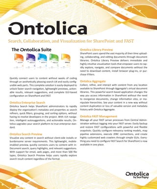 Search, Collaboration, and Visualization for SharePoint and FAST
                                                                  Ontolica Library Preview
                                                                  SharePoint users spend the vast majority of their time upload-
                                                                  ing, collaborating, and editing documents through document
                                                                  libraries. Ontolica Library Preview delivers immediate and
                                                                  highly intuitive visualization tools that empower users to rap-
                                                                  idly explore, navigate, and compare documents without the
                                                                  need to download content, install browser plug-ins, or pur-
                                                                  chase iFilters.
Quickly connect users to content without weeks of coding
through an aesthetically pleasing search UX and easily config-    Ontolica Aggregate
urable web parts. This complete solution is easily-deployed to    Collect, refine, and interact with content from any location
unlock faster search navigation, lightweight previews, action-    available to SharePoint through Aggregate’s virtual document
able results, relevant suggestions, and complete GUI-based        libraries. This powerful search based application changes the
configuration on SharePoint and FAST.                             way you access information in SharePoint without the need
                                                                  to reorganize documents, change information silos, or ma-
Ontolica Enterprise Search                                        nipulate hierarchies. See your content in a new way without
Ontolica Search helps SharePoint administrators to rapidly        content duplication or loss of valuable version and metadata
deploy the organization’s metadata and properties as search       history with Ontolica Aggregate.
refiners, quick filters, grouping, and sorting options, without
having to involve developers in the project. With rich naviga-    Ontolica FAST Management
tion, intelligent autosuggestions, and actionable results, On-    Manage all your FAST server processes from Central Admin-
tolica upgrades your search platform to true enterprise stan-     istration without logging into your FAST server. Easily backup
dard.                                                             and restore FAST configurations with powerful and flexible
                                                                  snapshots. Quickly configure relevancy ranking models, map
Ontolica Search Preview                                           pipeline extensions, execute JDBC connections, and create
Visualize any content in search without client-side installs or   highly customized web crawlers through simple GUIs. Every-
burdensome server requirements. This lightweight, mobile-         thing you need to configure FAST Search for SharePoint is now
enabled preview, quickly connects users to content with in-       available in one place.
Document search, query highlights, and relevant suggestions.
With support for email, web pages, and more than 500 file
types, Ontolica Search Preview helps users rapidly explore
search result content regardless of the format.
 