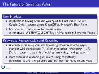 The Future of Semantic Wikis


User Interface
    Applications having semantic wiki spirit but not called “wiki”:
    Google Docs, Intranet-aware OpenOﬃce, Microsoft SharePoint
    No more wiki text syntax for normal users
    Alternatives: WYSIWYG M XHTML+RDFa editing, Semantic Forms

Knowledge Representation and Reasoning
    Adequately mapping complex knowledge structures onto page-
    granular wiki architecture ( deep annotation, refactoring, . . . ?)
    (So far: page = base unit of editing, versioning, linking, search)
    more expressive reasoning vs. maintaining consistency
    (Identiﬁed as a challenge years ago, but not too many results yet!)


                 Christoph Lange (Jacobs University Bremen)       March 3, 2009   1
 