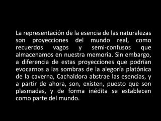 La representación de la esencia de las naturalezas
son proyecciones del mundo real, como
recuerdos vagos y semi-confusos que
almacenamos en nuestra memoria. Sin embargo,
a diferencia de estas proyecciones que podrían
evocarnos a las sombras de la alegoría platónica
de la caverna, Cachaldora abstrae las esencias, y
a partir de ahora, son, existen, puesto que son
plasmadas, y de forma inédita se establecen
como parte del mundo.
 
