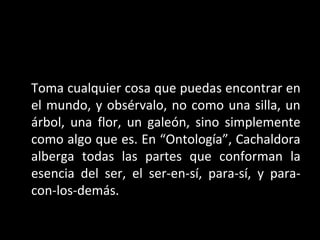 Toma cualquier cosa que puedas encontrar en
el mundo, y obsérvalo, no como una silla, un
árbol, una flor, un galeón, sino simplemente
como algo que es. En “Ontología”, Cachaldora
alberga todas las partes que conforman la
esencia del ser, el ser-en-sí, para-sí, y para-
con-los-demás.
 