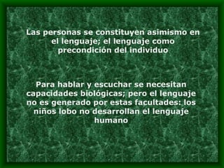 Las personas se constituyen asimismo en el lenguaje; el lenguaje como precondición del individuo Para hablar y escuchar se necesitan capacidades biológicas; pero el lenguaje no es generado por estas facultades: los niños lobo no desarrollan el lenguaje humano 