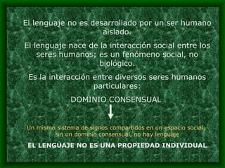 El lenguaje no es desarrollado por un ser humano aislado. El lenguaje nace de la interacción social entre los seres humanos; es un fenómeno social, no biológico. Es la interacción entre diversos seres humanos particulares: DOMINIO CONSENSUAL  Un mismo sistema de signos compartidos en un espacio social;  sin un dominio consensual, no hay lenguaje EL LENGUAJE NO ES UNA PROPIEDAD INDIVIDUAL 