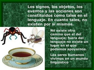 Los signos, los objetos, los eventos y las acciones son constituidos como tales en el lenguaje. En cuanto tales, no existen por sí mismos. No existe otro camino que el del lenguaje; fuera del lenguaje no existe un lugar en el que podamos apoyarnos. Los seres humanos vivimos en un mundo lingüístico  