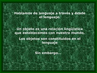 Hablamos de lenguaje a través y desde el lenguaje. Un objeto es una relación lingüística que establecemos con nuestro mundo. Los objetos son constituidos en el lenguaje Sin embargo… 