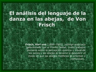 El análisis del lenguaje de la danza en las abejas,  de Von Frisch  Frisch, Karl von  (1886-1982), zoólogo austriaco galardonado con el Premio Nobel, cuyos trabajos pioneros sobre la percepción química y visual de los peces y las abejas le llevaron a descubrir el modo en que las abejas melíferas se orientan y comunican.  
