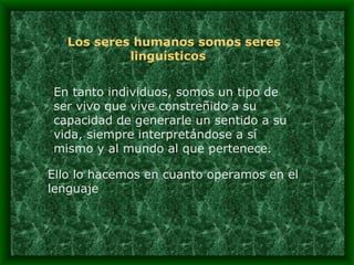 Los seres humanos somos seres linguísticos   En tanto individuos, somos un tipo de ser vivo que vive constreñido a su capacidad de generarle un sentido a su vida, siempre interpretándose a sí mismo y al mundo al que pertenece.  Ello lo hacemos en cuanto operamos en el lenguaje 