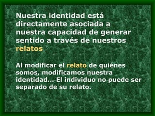 Nuestra identidad está directamente asociada a nuestra capacidad de generar sentido a través de nuestros  relatos Al modificar el  relato  de quiénes somos, modificamos nuestra identidad... El individuo no puede ser separado de su relato. 