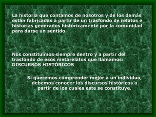 La historia que contamos de nosotros y de los demás están fabricadas a partir de un trasfondo de relatos e historias generados históricamente por la comunidad para darse un sentido. Nos constituimos siempre dentro y a partir del trasfondo de esos metarelatos que llamamos: DISCURSOS HISTÓRICOS Si queremos comprender mejor a un individuo, debemos conocer los discursos históricos a partir de los cuales este se constituye. 
