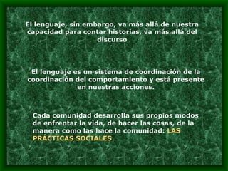 El lenguaje, sin embargo, va más allá de nuestra capacidad para contar historias, va más allá del discurso El lenguaje es un sistema de coordinación de la coordinación del comportamiento y está presente en nuestras acciones. Cada comunidad desarrolla sus propios modos de enfrentar la vida, de hacer las cosas, de la manera como las hace la comunidad:  LAS PRÁCTICAS SOCIALES 