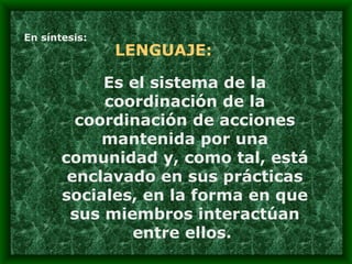 En síntesis: LENGUAJE: Es el sistema de la coordinación de la coordinación de acciones mantenida por una comunidad y, como tal, está enclavado en sus prácticas sociales, en la forma en que sus miembros interactúan entre ellos.  